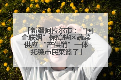 新疆阿拉尔市：“国企联姻”保障辖区蔬菜供应 “产供销”一体托稳市民菜篮子
