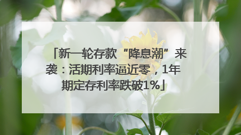 新一轮存款“降息潮”来袭：活期利率逼近零，1年期定存利率跌破1%