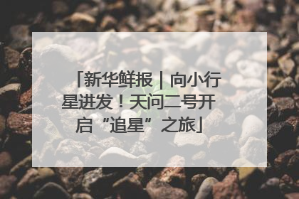 新华鲜报｜向小行星进发！天问二号开启“追星”之旅