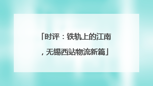时评：铁轨上的江南，无锡西站物流新篇