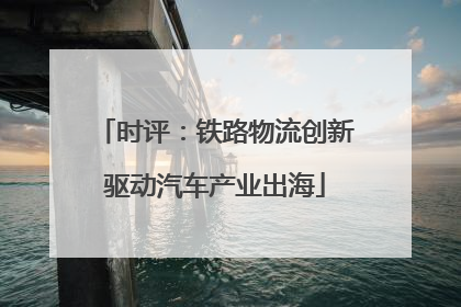 时评：铁路物流创新驱动汽车产业出海