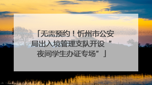 无需预约！忻州市公安局出入境管理支队开设“夜间学生办证专场”