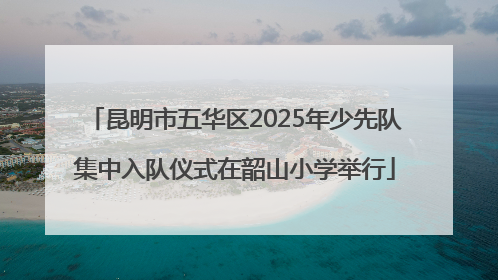 昆明市五华区2025年少先队集中入队仪式在韶山小学举行