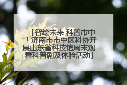 智绘未来 科普市中！济南市市中区科协开展山东省科技馆周末观看科普剧及体验活动
