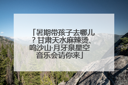 暑期带孩子去哪儿？甘肃天水麻辣烫、鸣沙山·月牙泉星空音乐会请你来