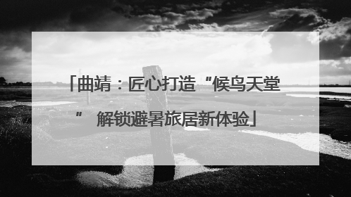 曲靖：匠心打造“候鸟天堂” 解锁避暑旅居新体验