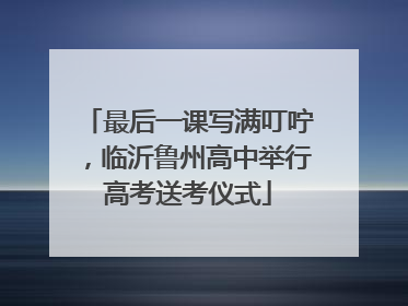 最后一课写满叮咛，临沂鲁州高中举行高考送考仪式