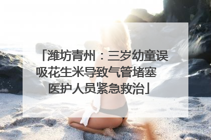 潍坊青州：三岁幼童误吸花生米导致气管堵塞 医护人员紧急救治