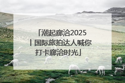 潮起廊洽2025丨国际旅拍达人喊你打卡廊洽时光