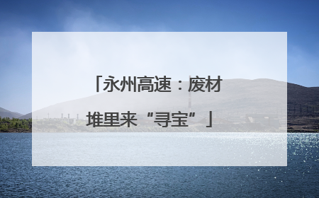 永州高速：废材堆里来“寻宝”