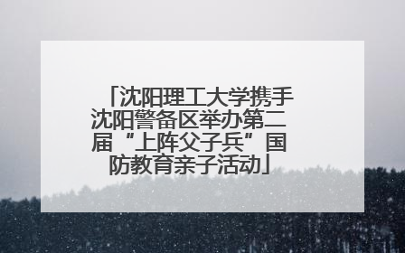 沈阳理工大学携手沈阳警备区举办第二届“上阵父子兵”国防教育亲子活动