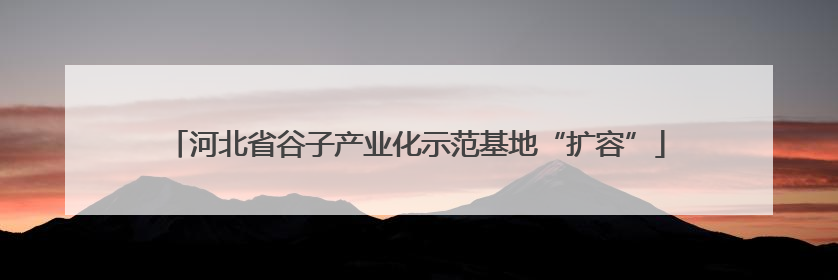 河北省谷子产业化示范基地“扩容”