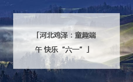 河北鸡泽：童趣端午 快乐“六一”