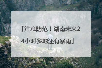 注意防范！湖南未来24小时多地还有暴雨