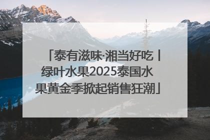 泰有滋味·湘当好吃丨绿叶水果2025泰国水果黄金季掀起销售狂潮