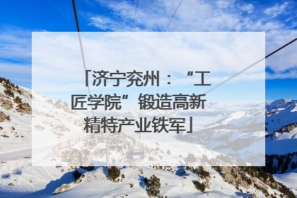 济宁兖州：“工匠学院”锻造高新精特产业铁军