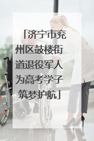 济宁市兖州区鼓楼街道退役军人为高考学子筑梦护航