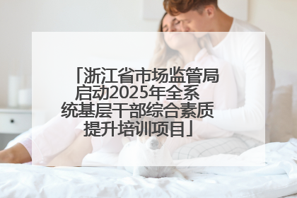 浙江省市场监管局启动2025年全系统基层干部综合素质提升培训项目