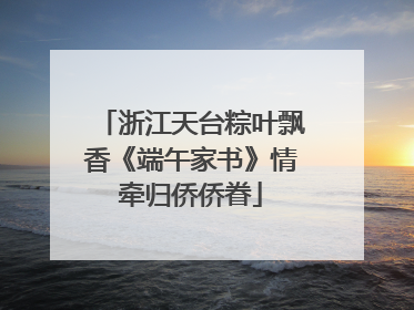 浙江天台粽叶飘香《端午家书》情牵归侨侨眷