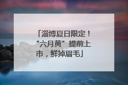 淄博夏日限定！“六月黄”提前上市，鲜掉眉毛