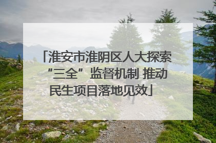 淮安市淮阴区人大探索“三全”监督机制 推动民生项目落地见效