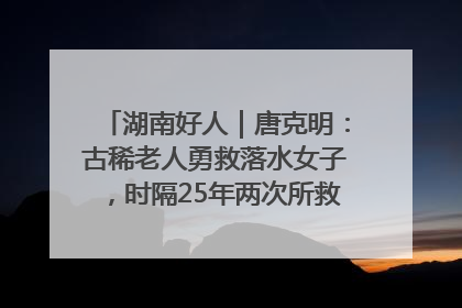 湖南好人｜唐克明：古稀老人勇救落水女子，时隔25年两次所救竟是同一人！