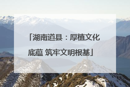 湖南道县：厚植文化底蕴 筑牢文明根基