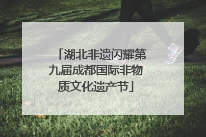 湖北非遗闪耀第九届成都国际非物质文化遗产节