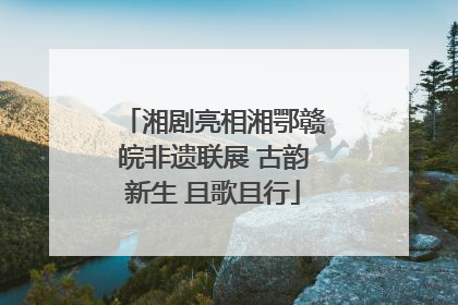 湘剧亮相湘鄂赣皖非遗联展 古韵新生 且歌且行
