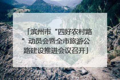 滨州市“四好农村路”动员会暨全市旅游公路建设推进会议召开