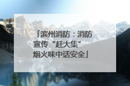 滨州消防：消防宣传“赶大集” 烟火味中话安全