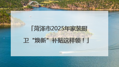 菏泽市2025年家装厨卫“焕新”补贴这样领！