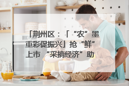 荆州区：「“农”墨重彩促振兴」抢“鲜”上市 “采摘经济”助农“甜蜜增收”