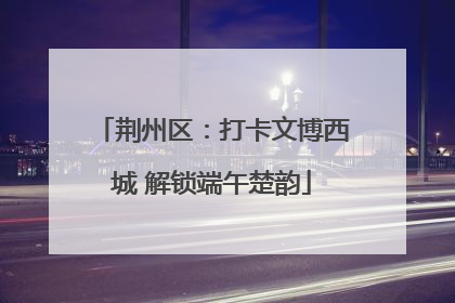 荆州区：打卡文博西城 解锁端午楚韵
