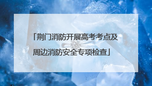 荆门消防开展高考考点及周边消防安全专项检查