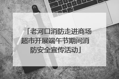 老河口消防走进商场超市开展端午节期间消防安全宣传活动