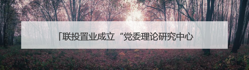 联投置业成立“党委理论研究中心” 探索转型期党业融合新路径