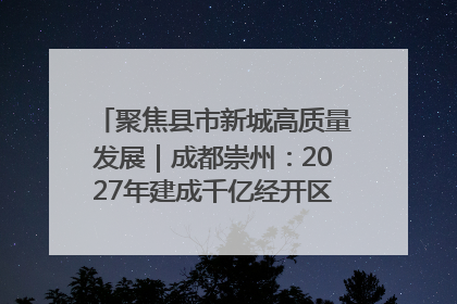 聚焦县市新城高质量发展｜成都崇州：2027年建成千亿经开区、2029年GDP突破750亿元