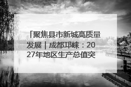 聚焦县市新城高质量发展｜成都邛崃：2027年地区生产总值突破550亿元、建成五百亿级园区