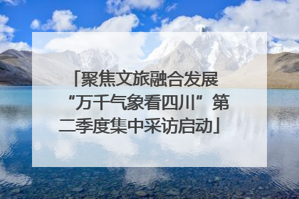聚焦文旅融合发展 “万千气象看四川”第二季度集中采访启动