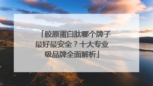 胶原蛋白肽哪个牌子最好最安全？十大专业级品牌全面解析