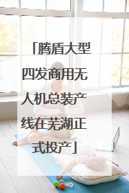 腾盾大型四发商用无人机总装产线在芜湖正式投产
