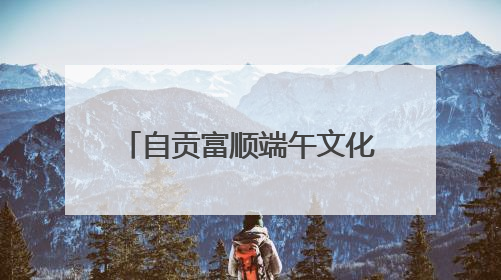 自贡富顺端午文化旅游暨消费促进系列活动即将启幕