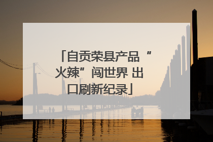 自贡荣县产品“火辣”闯世界 出口刷新纪录