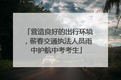 营造良好的出行环境，蕲春交通执法人员雨中护航中考考生