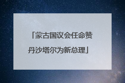 蒙古国议会任命赞丹沙塔尔为新总理