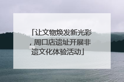 让文物焕发新光彩，周口店遗址开展非遗文化体验活动