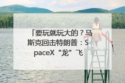要玩就玩大的？马斯克回击特朗普：SpaceX“龙”飞船将立即退役！