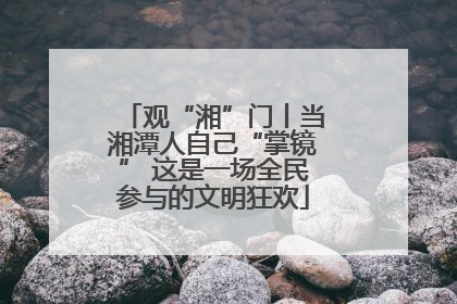 观“湘”门丨当湘潭人自己“掌镜” 这是一场全民参与的文明狂欢