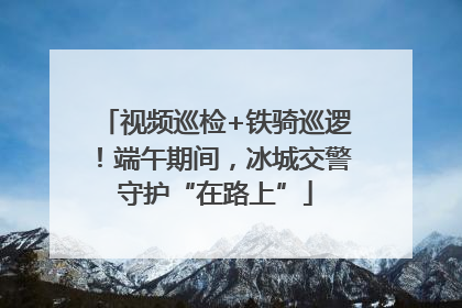 视频巡检+铁骑巡逻！端午期间，冰城交警守护“在路上”